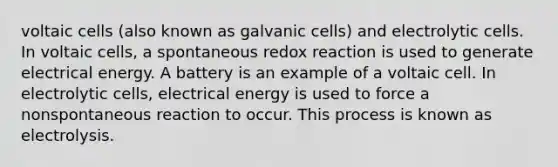 voltaic cells (also known as galvanic cells) and electrolytic cells. In voltaic cells, a spontaneous redox reaction is used to generate electrical energy. A battery is an example of a voltaic cell. In electrolytic cells, electrical energy is used to force a nonspontaneous reaction to occur. This process is known as electrolysis.