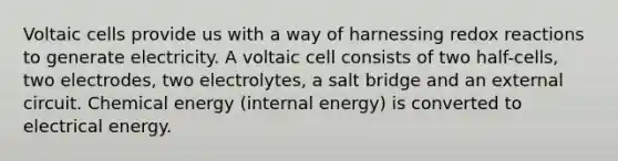 Voltaic cells provide us with a way of harnessing redox reactions to generate electricity. A voltaic cell consists of two half-cells, two electrodes, two electrolytes, a salt bridge and an external circuit. Chemical energy (internal energy) is converted to electrical energy.