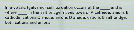 In a voltaic (galvanic) cell, oxidation occurs at the _____ and is where _____ in the salt bridge moves toward. A cathode, anions B cathode, cations C anode; anions D anode, cations E salt bridge, both cations and anions