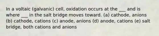 In a voltaic (galvanic) cell, oxidation occurs at the ___ and is where ___ in the salt bridge moves toward. (a) cathode, anions (b) cathode, cations (c) anode, anions (d) anode, cations (e) salt bridge, both cations and anions