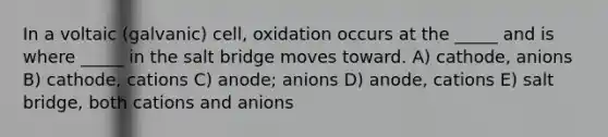 In a voltaic (galvanic) cell, oxidation occurs at the _____ and is where _____ in the salt bridge moves toward. A) cathode, anions B) cathode, cations C) anode; anions D) anode, cations E) salt bridge, both cations and anions