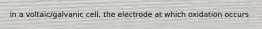 in a voltaic/galvanic cell, the electrode at which oxidation occurs