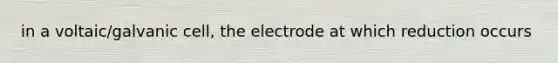 in a voltaic/galvanic cell, the electrode at which reduction occurs