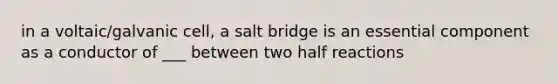 in a voltaic/galvanic cell, a salt bridge is an essential component as a conductor of ___ between two half reactions