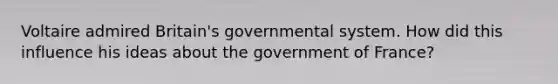 Voltaire admired Britain's governmental system. How did this influence his ideas about the government of France?