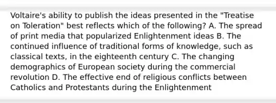 Voltaire's ability to publish the ideas presented in the "Treatise on Toleration" best reflects which of the following? A. The spread of print media that popularized Enlightenment ideas B. The continued influence of traditional forms of knowledge, such as classical texts, in the eighteenth century C. The changing demographics of European society during the commercial revolution D. The effective end of religious conflicts between Catholics and Protestants during the Enlightenment