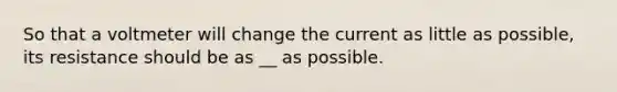 So that a voltmeter will change the current as little as possible, its resistance should be as __ as possible.