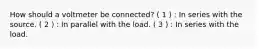 How should a voltmeter be connected? ( 1 ) : In series with the source. ( 2 ) : In parallel with the load. ( 3 ) : In series with the load.