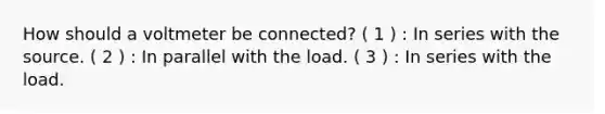 How should a voltmeter be connected? ( 1 ) : In series with the source. ( 2 ) : In parallel with the load. ( 3 ) : In series with the load.