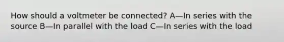 How should a voltmeter be connected? A—In series with the source B—In parallel with the load C—In series with the load