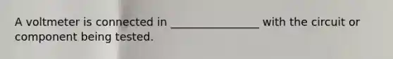 A voltmeter is connected in ________________ with the circuit or component being tested.