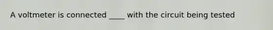 A voltmeter is connected ____ with the circuit being tested