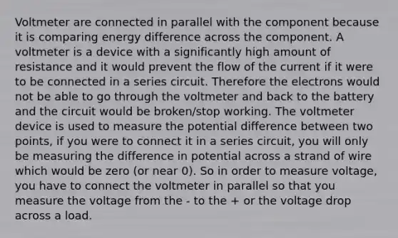 Voltmeter are connected in parallel with the component because it is comparing energy difference across the component. A voltmeter is a device with a significantly high amount of resistance and it would prevent the flow of the current if it were to be connected in a series circuit. Therefore the electrons would not be able to go through the voltmeter and back to the battery and the circuit would be broken/stop working. The voltmeter device is used to measure the potential difference between two points, if you were to connect it in a series circuit, you will only be measuring the difference in potential across a strand of wire which would be zero (or near 0). So in order to measure voltage, you have to connect the voltmeter in parallel so that you measure the voltage from the - to the + or the voltage drop across a load.