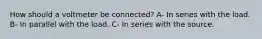 How should a voltmeter be connected? A- In series with the load. B- In parallel with the load. C- In series with the source.