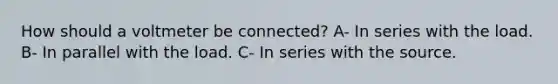 How should a voltmeter be connected? A- In series with the load. B- In parallel with the load. C- In series with the source.