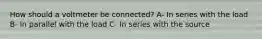 How should a voltmeter be connected? A- In series with the load B- In parallel with the load C- In series with the source