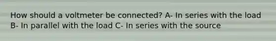 How should a voltmeter be connected? A- In series with the load B- In parallel with the load C- In series with the source