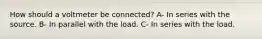 How should a voltmeter be connected? A- In series with the source. B- In parallel with the load. C- In series with the load.