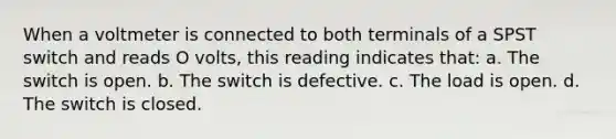 When a voltmeter is connected to both terminals of a SPST switch and reads O volts, this reading indicates that: a. The switch is open. b. The switch is defective. c. The load is open. d. The switch is closed.