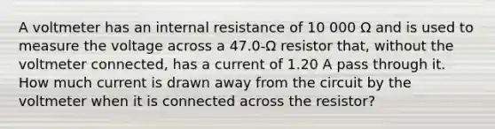 A voltmeter has an internal resistance of 10 000 Ω and is used to measure the voltage across a 47.0-Ω resistor that, without the voltmeter connected, has a current of 1.20 A pass through it. How much current is drawn away from the circuit by the voltmeter when it is connected across the resistor?