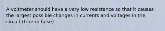 A voltmeter should have a very low resistance so that it causes the largest possible changes in currents and voltages in the circuit (true or false)