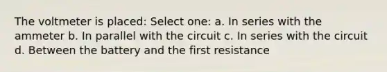 The voltmeter is placed: Select one: a. In series with the ammeter b. In parallel with the circuit c. In series with the circuit d. Between the battery and the first resistance