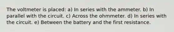 The voltmeter is placed: a) In series with the ammeter. b) In parallel with the circuit. c) Across the ohmmeter. d) In series with the circuit. e) Between the battery and the first resistance.