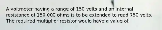 A voltmeter having a range of 150 volts and an internal resistance of 150 000 ohms is to be extended to read 750 volts. The required multiplier resistor would have a value of: