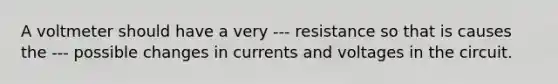 A voltmeter should have a very --- resistance so that is causes the --- possible changes in currents and voltages in the circuit.