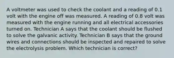 A voltmeter was used to check the coolant and a reading of 0.1 volt with the engine off was measured. A reading of 0.8 volt was measured with the engine running and all electrical accessories turned on. Technician A says that the coolant should be flushed to solve the galvanic activity. Technician B says that the ground wires and connections should be inspected and repaired to solve the electrolysis problem. Which technician is correct?