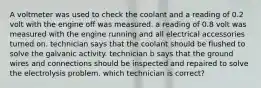 A voltmeter was used to check the coolant and a reading of 0.2 volt with the engine off was measured. a reading of 0.8 volt was measured with the engine running and all electrical accessories turned on. technician says that the coolant should be flushed to solve the galvanic activity. technician b says that the ground wires and connections should be inspected and repaired to solve the electrolysis problem. which technician is correct?