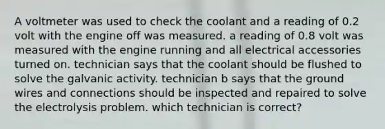 A voltmeter was used to check the coolant and a reading of 0.2 volt with the engine off was measured. a reading of 0.8 volt was measured with the engine running and all electrical accessories turned on. technician says that the coolant should be flushed to solve the galvanic activity. technician b says that the ground wires and connections should be inspected and repaired to solve the electrolysis problem. which technician is correct?