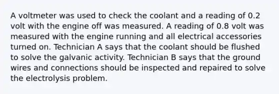 A voltmeter was used to check the coolant and a reading of 0.2 volt with the engine off was measured. A reading of 0.8 volt was measured with the engine running and all electrical accessories turned on. Technician A says that the coolant should be flushed to solve the galvanic activity. Technician B says that the ground wires and connections should be inspected and repaired to solve the electrolysis problem.