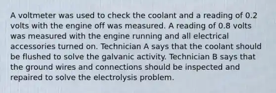 A voltmeter was used to check the coolant and a reading of 0.2 volts with the engine off was measured. A reading of 0.8 volts was measured with the engine running and all electrical accessories turned on. Technician A says that the coolant should be flushed to solve the galvanic activity. Technician B says that the ground wires and connections should be inspected and repaired to solve the electrolysis problem.