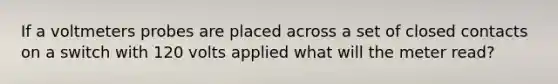 If a voltmeters probes are placed across a set of closed contacts on a switch with 120 volts applied what will the meter read?