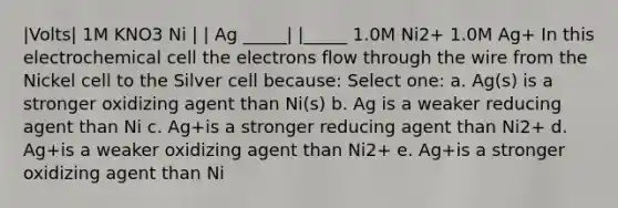 |Volts| 1M KNO3 Ni | | Ag _____| |_____ 1.0M Ni2+ 1.0M Ag+ In this electrochemical cell the electrons flow through the wire from the Nickel cell to the Silver cell because: Select one: a. Ag(s) is a stronger oxidizing agent than Ni(s) b. Ag is a weaker reducing agent than Ni c. Ag+is a stronger reducing agent than Ni2+ d. Ag+is a weaker oxidizing agent than Ni2+ e. Ag+is a stronger oxidizing agent than Ni