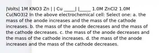 |Volts| 1M KNO3 Zn | | Cu _____| |_____ 1.0M ZnCl2 1.0M Cu(NO3)2 In the above electrochemical cell: Select one: a. the mass of the anode increases and the mass of the cathode increases. b. the mass of the anode decreases and the mass of the cathode decreases. c. the mass of the anode decreases and the mass of the cathode increases. d. the mass of the anode increases and the mass of the cathode decreases.