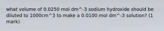 what volume of 0.0250 mol dm^-3 sodium hydroxide should be diluted to 1000cm^3 to make a 0.0100 mol dm^-3 solution? (1 mark)