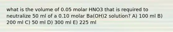 what is the volume of 0.05 molar HNO3 that is required to neutralize 50 ml of a 0.10 molar Ba(OH)2 solution? A) 100 ml B) 200 ml C) 50 ml D) 300 ml E) 225 ml