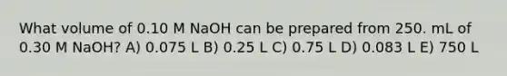 What volume of 0.10 M NaOH can be prepared from 250. mL of 0.30 M NaOH? A) 0.075 L B) 0.25 L C) 0.75 L D) 0.083 L E) 750 L