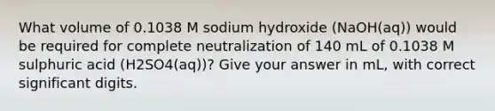 What volume of 0.1038 M sodium hydroxide (NaOH(aq)) would be required for complete neutralization of 140 mL of 0.1038 M sulphuric acid (H2SO4(aq))? Give your answer in mL, with correct significant digits.