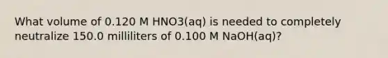 What volume of 0.120 M HNO3(aq) is needed to completely neutralize 150.0 milliliters of 0.100 M NaOH(aq)?