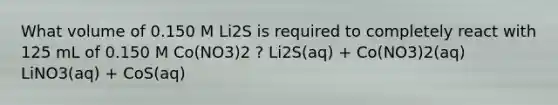 What volume of 0.150 M Li2S is required to completely react with 125 mL of 0.150 M Co(NO3)2 ? Li2S(aq) + Co(NO3)2(aq) LiNO3(aq) + CoS(aq)