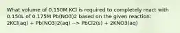 What volume of 0.150M KCl is required to completely react with 0.150L of 0.175M Pb(NO3)2 based on the given reaction: 2KCl(aq) + Pb(NO3)2(aq) --> PbCl2(s) + 2KNO3(aq)