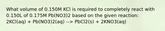 What volume of 0.150M KCl is required to completely react with 0.150L of 0.175M Pb(NO3)2 based on the given reaction: 2KCl(aq) + Pb(NO3)2(aq) --> PbCl2(s) + 2KNO3(aq)