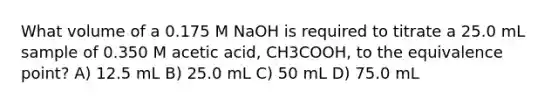 What volume of a 0.175 M NaOH is required to titrate a 25.0 mL sample of 0.350 M acetic acid, CH3COOH, to the equivalence point? A) 12.5 mL B) 25.0 mL C) 50 mL D) 75.0 mL