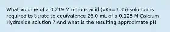 What volume of a 0.219 M nitrous acid (pKa=3.35) solution is required to titrate to equivalence 26.0 mL of a 0.125 M Calcium Hydroxide solution ? And what is the resulting approximate pH