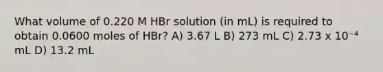 What volume of 0.220 M HBr solution (in mL) is required to obtain 0.0600 moles of HBr? A) 3.67 L B) 273 mL C) 2.73 x 10⁻⁴ mL D) 13.2 mL