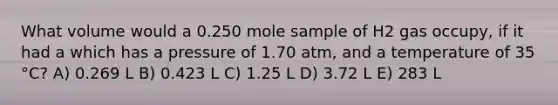 What volume would a 0.250 mole sample of H2 gas occupy, if it had a which has a pressure of 1.70 atm, and a temperature of 35 °C? A) 0.269 L B) 0.423 L C) 1.25 L D) 3.72 L E) 283 L