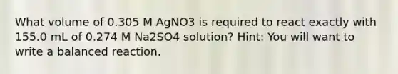 What volume of 0.305 M AgNO3 is required to react exactly with 155.0 mL of 0.274 M Na2SO4 solution? Hint: You will want to write a balanced reaction.